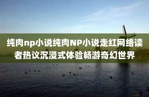 纯肉np小说纯肉NP小说走红网络读者热议沉浸式体验畅游奇幻世界