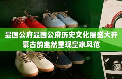 显国公府显国公府历史文化展盛大开幕古韵盎然重现皇家风范