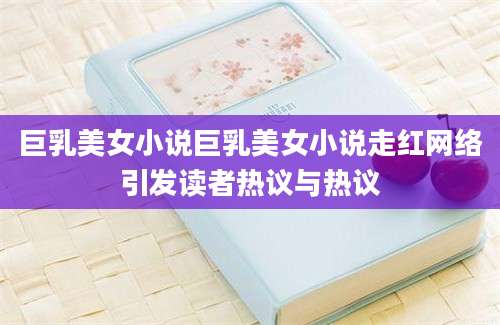 巨乳美女小说巨乳美女小说走红网络引发读者热议与热议