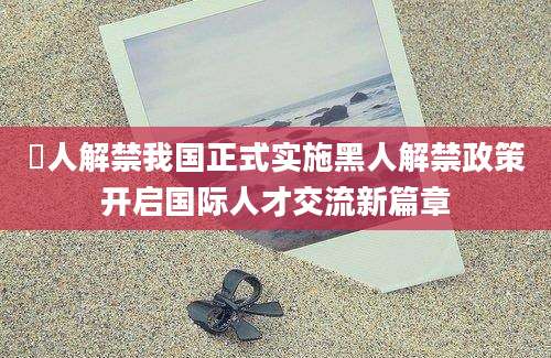 黒人解禁我国正式实施黑人解禁政策开启国际人才交流新篇章