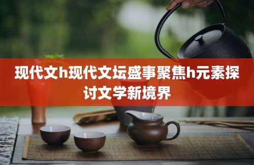 现代文h现代文坛盛事聚焦h元素探讨文学新境界