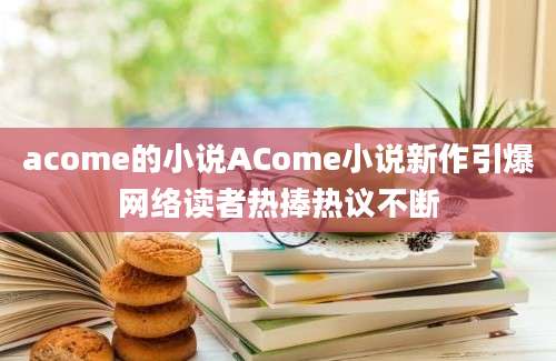 acome的小说ACome小说新作引爆网络读者热捧热议不断