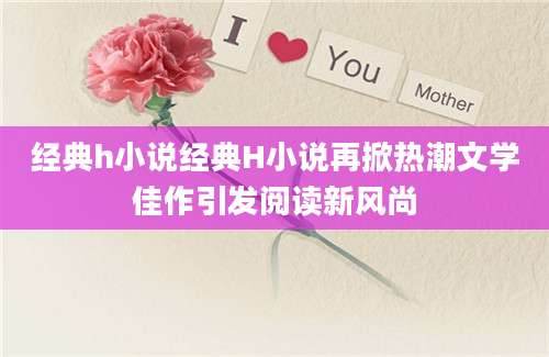 经典h小说经典H小说再掀热潮文学佳作引发阅读新风尚