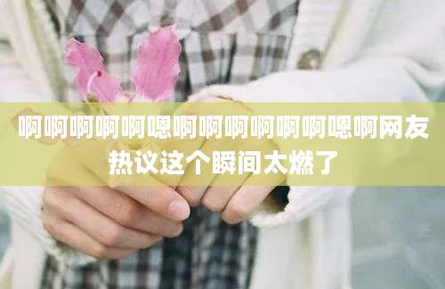 啊啊啊啊啊嗯啊啊啊啊啊啊嗯啊网友热议这个瞬间太燃了