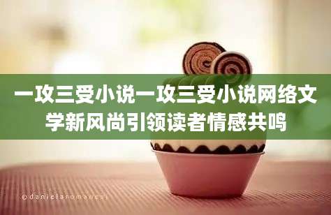 一攻三受小说一攻三受小说网络文学新风尚引领读者情感共鸣