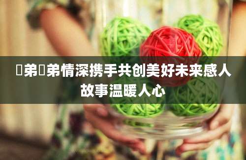 姉弟姉弟情深携手共创美好未来感人故事温暖人心