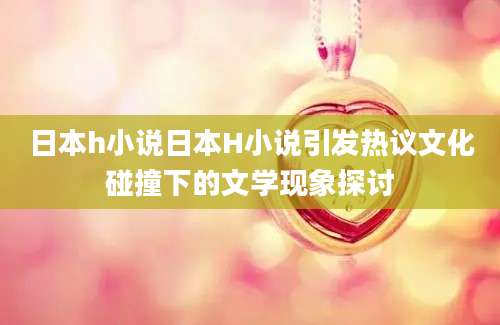 日本h小说日本H小说引发热议文化碰撞下的文学现象探讨