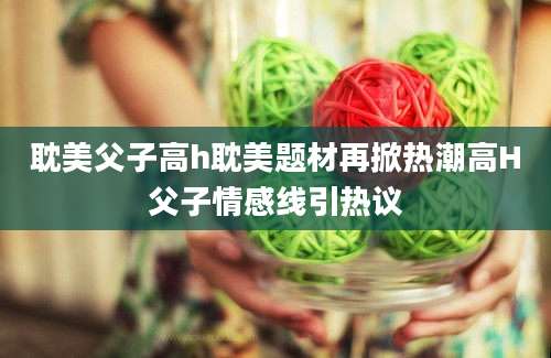 耽美父子高h耽美题材再掀热潮高H父子情感线引热议