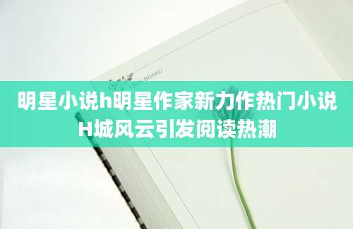明星小说h明星作家新力作热门小说H城风云引发阅读热潮