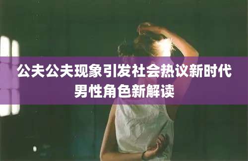 公夫公夫现象引发社会热议新时代男性角色新解读