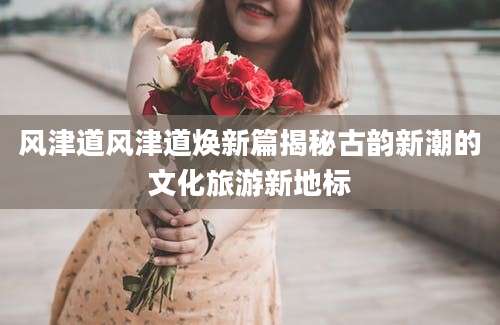 风津道风津道焕新篇揭秘古韵新潮的文化旅游新地标