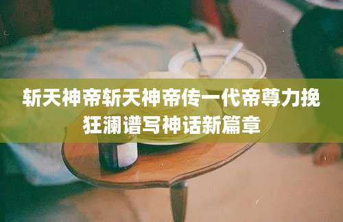 斩天神帝斩天神帝传一代帝尊力挽狂澜谱写神话新篇章