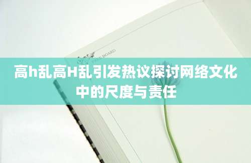 高h乱高H乱引发热议探讨网络文化中的尺度与责任