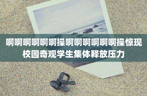 啊啊啊啊啊啊操啊啊啊啊啊啊操惊现校园奇观学生集体释放压力