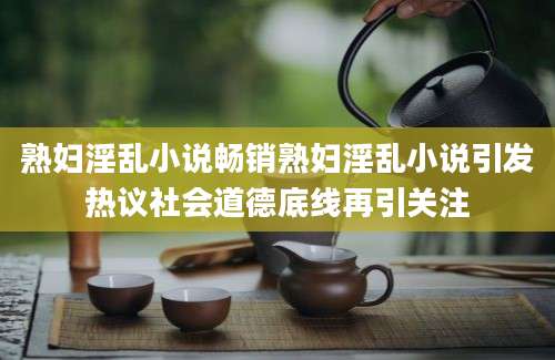 熟妇淫乱小说畅销熟妇淫乱小说引发热议社会道德底线再引关注