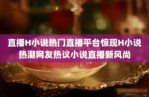 直播H小说热门直播平台惊现H小说热潮网友热议小说直播新风尚
