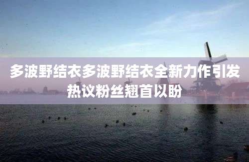多波野结衣多波野结衣全新力作引发热议粉丝翘首以盼