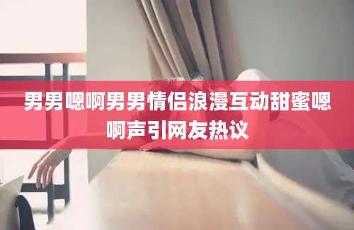 男男嗯啊男男情侣浪漫互动甜蜜嗯啊声引网友热议