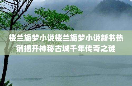 楼兰旖梦小说楼兰旖梦小说新书热销揭开神秘古城千年传奇之谜