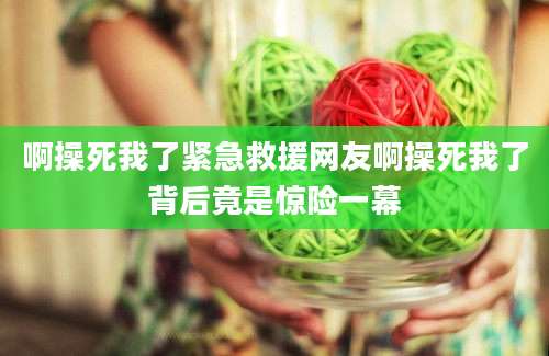 啊操死我了紧急救援网友啊操死我了背后竟是惊险一幕