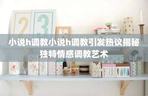 小说h调教小说h调教引发热议揭秘独特情感调教艺术