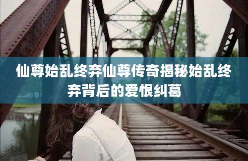 仙尊始乱终弃仙尊传奇揭秘始乱终弃背后的爱恨纠葛