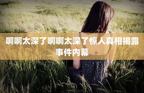 啊啊太深了啊啊太深了惊人真相揭露事件内幕