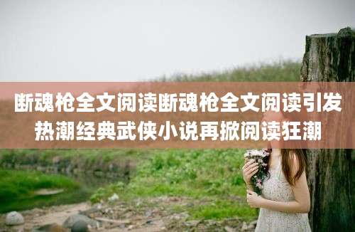 断魂枪全文阅读断魂枪全文阅读引发热潮经典武侠小说再掀阅读狂潮