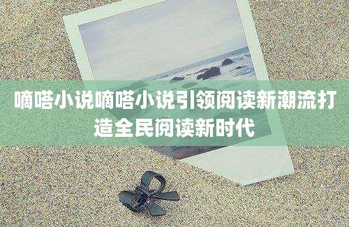 嘀嗒小说嘀嗒小说引领阅读新潮流打造全民阅读新时代