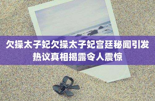 欠操太子妃欠操太子妃宫廷秘闻引发热议真相揭露令人震惊