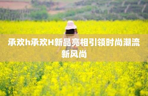 承欢h承欢H新品亮相引领时尚潮流新风尚