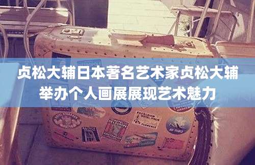贞松大辅日本著名艺术家贞松大辅举办个人画展展现艺术魅力