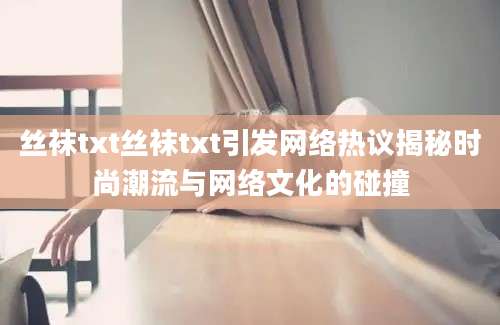 丝袜txt丝袜txt引发网络热议揭秘时尚潮流与网络文化的碰撞