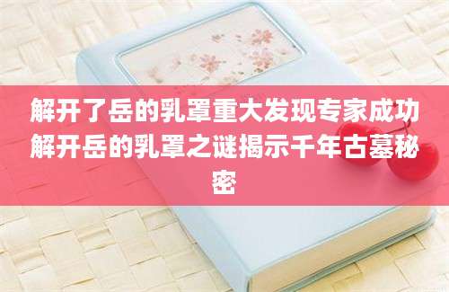 解开了岳的乳罩重大发现专家成功解开岳的乳罩之谜揭示千年古墓秘密