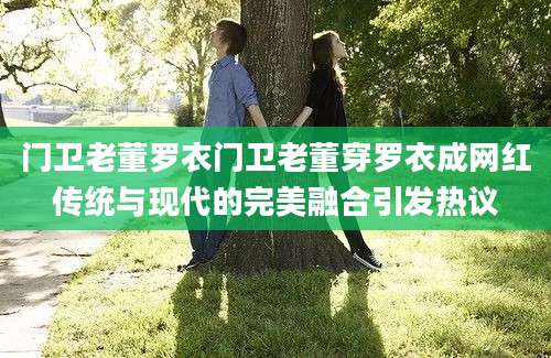 门卫老董罗衣门卫老董穿罗衣成网红传统与现代的完美融合引发热议