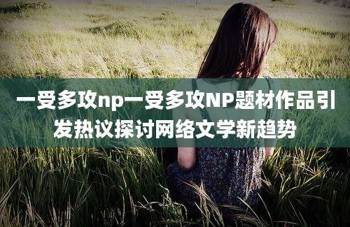 一受多攻np一受多攻NP题材作品引发热议探讨网络文学新趋势
