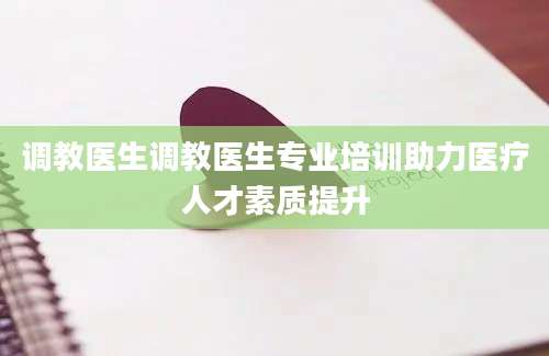 调教医生调教医生专业培训助力医疗人才素质提升