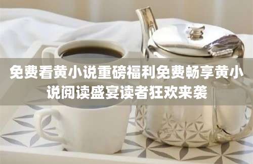 免费看黄小说重磅福利免费畅享黄小说阅读盛宴读者狂欢来袭