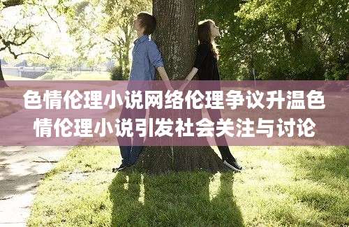 色情伦理小说网络伦理争议升温色情伦理小说引发社会关注与讨论