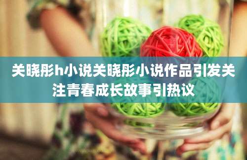 关晓彤h小说关晓彤小说作品引发关注青春成长故事引热议