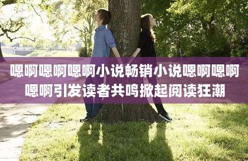 嗯啊嗯啊嗯啊小说畅销小说嗯啊嗯啊嗯啊引发读者共鸣掀起阅读狂潮