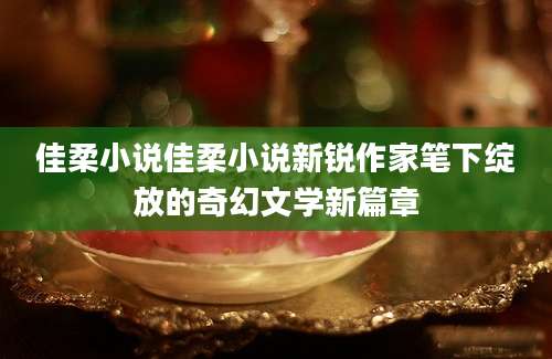 佳柔小说佳柔小说新锐作家笔下绽放的奇幻文学新篇章