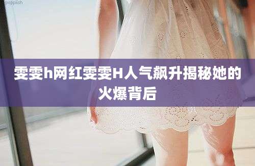 雯雯h网红雯雯H人气飙升揭秘她的火爆背后