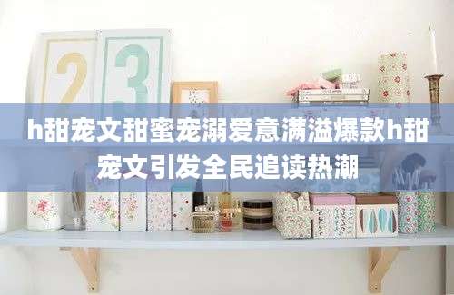 h甜宠文甜蜜宠溺爱意满溢爆款h甜宠文引发全民追读热潮