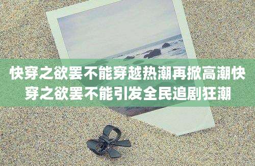 快穿之欲罢不能穿越热潮再掀高潮快穿之欲罢不能引发全民追剧狂潮