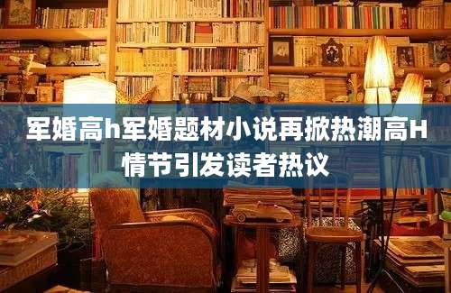 军婚高h军婚题材小说再掀热潮高H情节引发读者热议