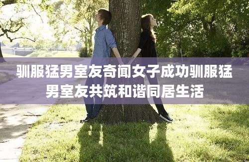 驯服猛男室友奇闻女子成功驯服猛男室友共筑和谐同居生活