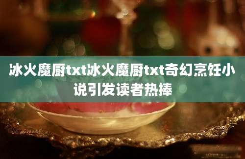 冰火魔厨txt冰火魔厨txt奇幻烹饪小说引发读者热捧