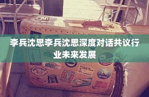 李兵沈思李兵沈思深度对话共议行业未来发展