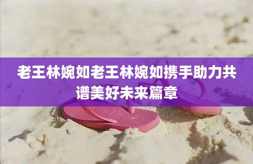 老王林婉如老王林婉如携手助力共谱美好未来篇章